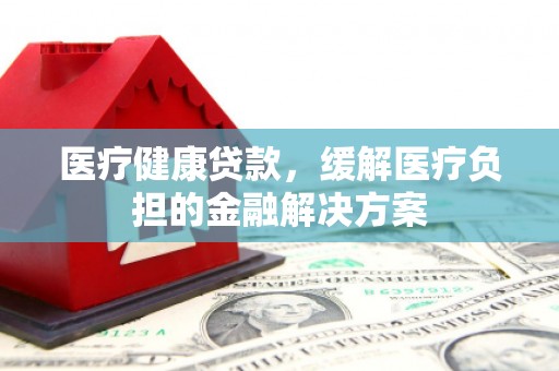 平度医疗健康贷款，缓解医疗负担的金融解决方案