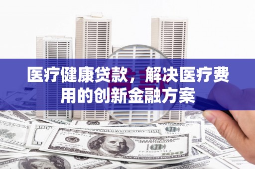 平度医疗健康贷款，解决医疗费用的创新金融方案
