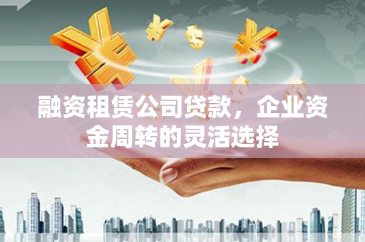 平度融资租赁公司贷款，企业资金周转的灵活选择