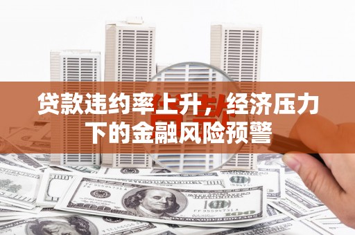 平度贷款违约率上升，经济压力下的金融风险预警