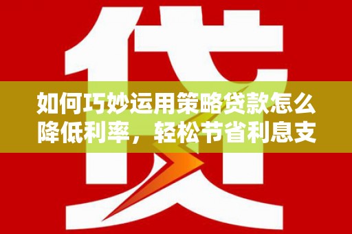 平度如何巧妙运用策略贷款怎么降低利率，轻松节省利息支出