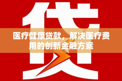 平度医疗健康贷款，解决医疗费用的创新金融方案